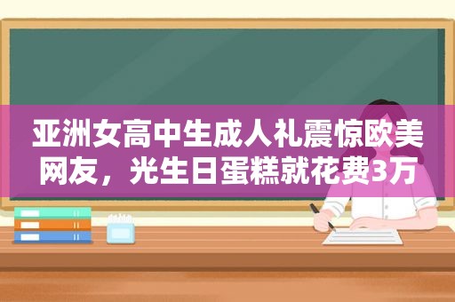 亚洲女高中生成人礼震惊欧美网友，光生日蛋糕就花费3万