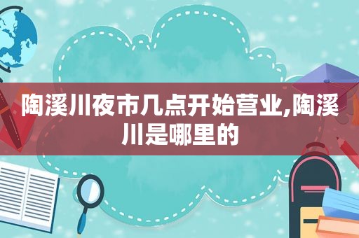 陶溪川夜市几点开始营业,陶溪川是哪里的