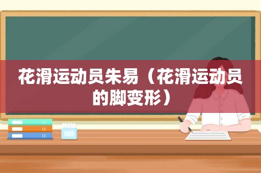 花滑运动员朱易（花滑运动员的脚变形）