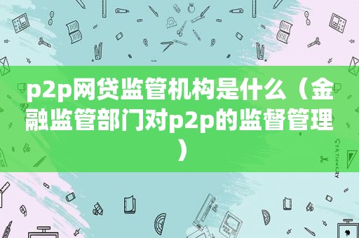 p2p网贷监管机构是什么（金融监管部门对p2p的监督管理）