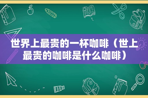 世界上最贵的一杯咖啡（世上最贵的咖啡是什么咖啡）