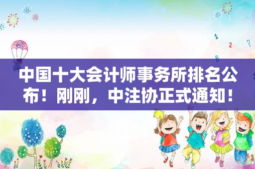 中国十大会计师事务所排名公布！刚刚，中注协正式通知！