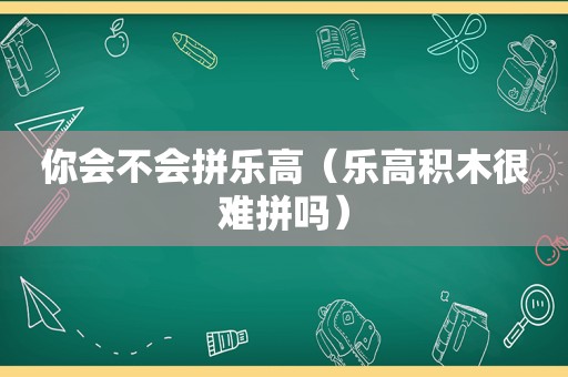 你会不会拼乐高（乐高积木很难拼吗）