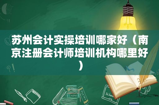 苏州会计实操培训哪家好（南京注册会计师培训机构哪里好）