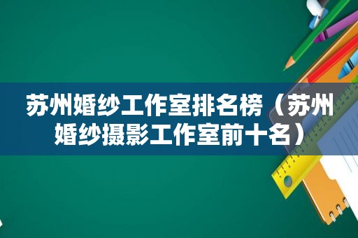 苏州婚纱工作室排名榜（苏州婚纱摄影工作室前十名）