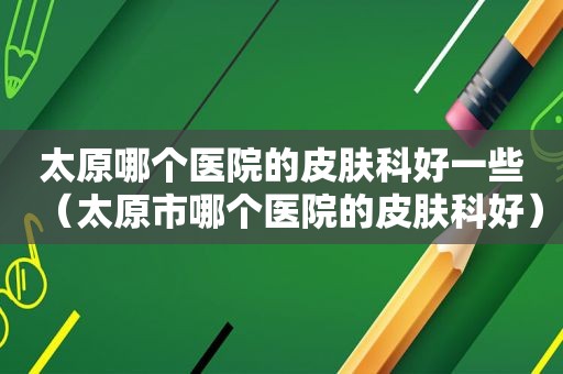 太原哪个医院的皮肤科好一些（太原市哪个医院的皮肤科好）