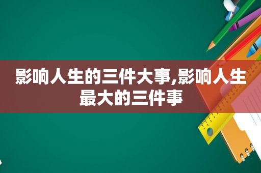 影响人生的三件大事,影响人生最大的三件事