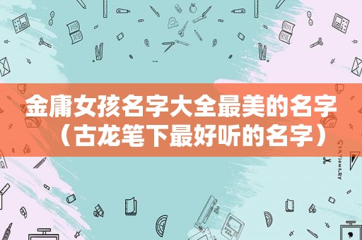 金庸女孩名字大全最美的名字（古龙笔下最好听的名字）