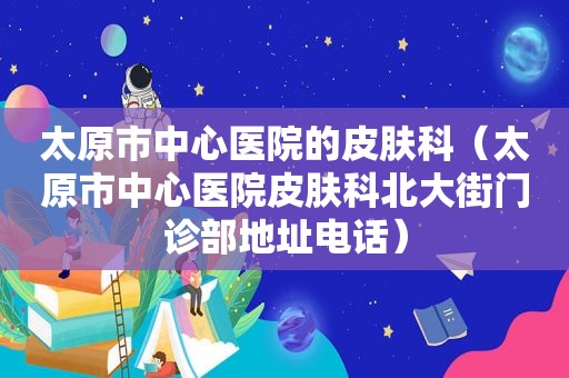 太原市中心医院的皮肤科（太原市中心医院皮肤科北大街门诊部地址电话）