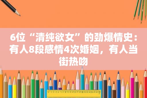 6位“清纯 *** ”的劲爆情史：有人8段感情4次婚姻，有人当街热吻