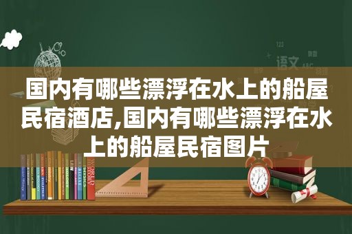 国内有哪些漂浮在水上的船屋民宿酒店,国内有哪些漂浮在水上的船屋民宿图片