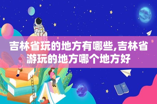 吉林省玩的地方有哪些,吉林省游玩的地方哪个地方好