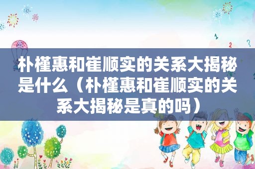 朴槿惠和崔顺实的关系大揭秘是什么（朴槿惠和崔顺实的关系大揭秘是真的吗）