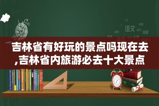 吉林省有好玩的景点吗现在去,吉林省内旅游必去十大景点