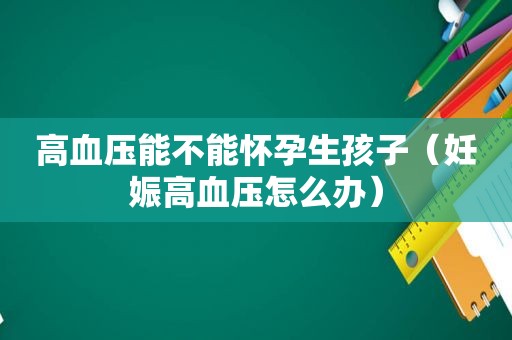 高血压能不能怀孕生孩子（妊娠高血压怎么办）