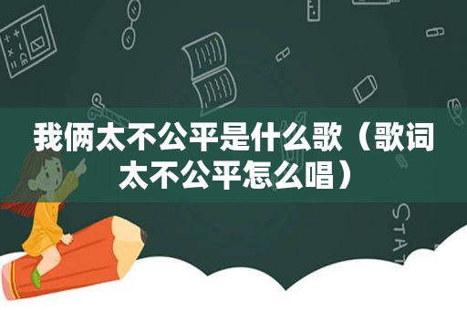 我俩太不公平是什么歌（歌词太不公平怎么唱）