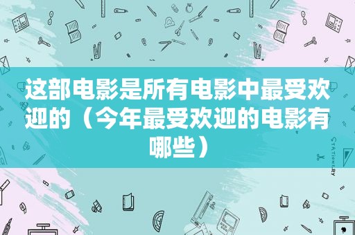 这部电影是所有电影中最受欢迎的（今年最受欢迎的电影有哪些）