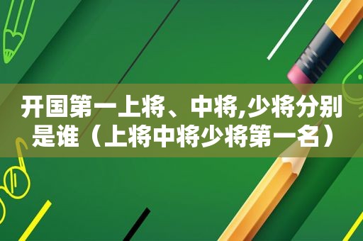 开国第一上将、中将,少将分别是谁（上将中将少将第一名）