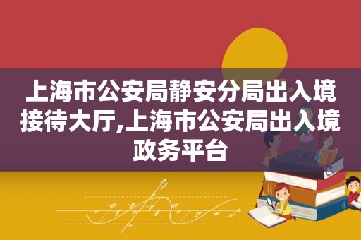 上海市公安局静安分局出入境接待大厅,上海市公安局出入境政务平台