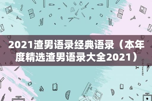 2021渣男语录经典语录（本年度 *** 渣男语录大全2021）