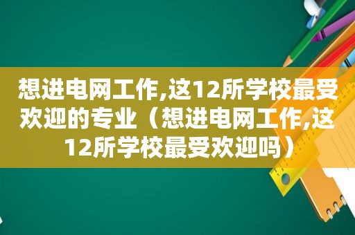 想进电网工作,这12所学校最受欢迎的专业（想进电网工作,这12所学校最受欢迎吗）