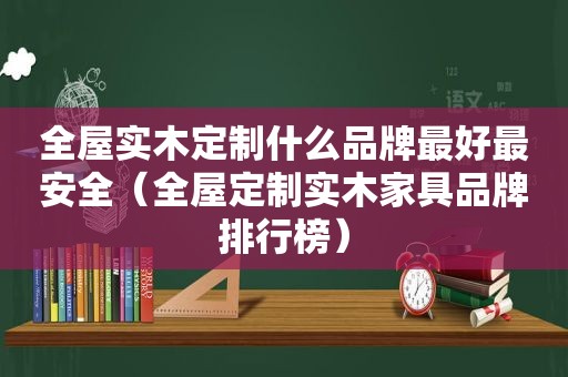 全屋实木定制什么品牌最好最安全（全屋定制实木家具品牌排行榜）