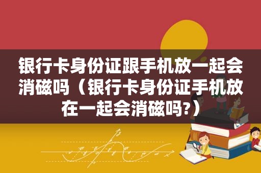 银行卡身份证跟手机放一起会消磁吗（银行卡身份证手机放在一起会消磁吗?）