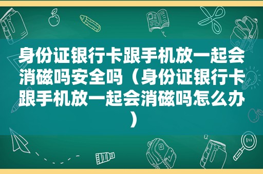 身份证银行卡跟手机放一起会消磁吗安全吗（身份证银行卡跟手机放一起会消磁吗怎么办）