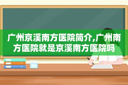 广州京溪南方医院简介,广州南方医院就是京溪南方医院吗