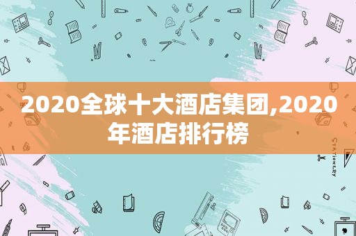 2020全球十大酒店集团,2020年酒店排行榜