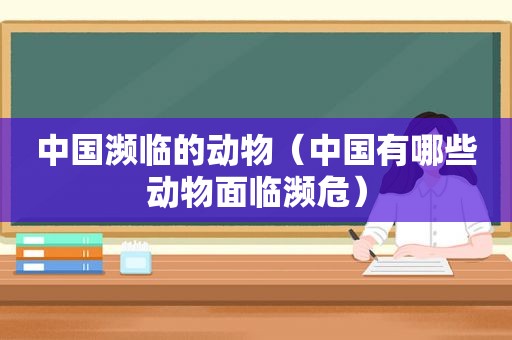 中国濒临的动物（中国有哪些动物面临濒危）