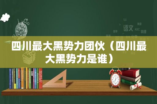 四川最大黑势力团伙（四川最大黑势力是谁）