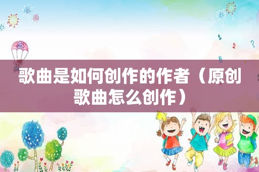 歌曲是如何创作的作者（原创歌曲怎么创作）