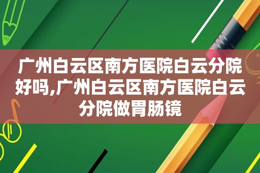 广州白云区南方医院白云分院好吗,广州白云区南方医院白云分院做胃肠镜