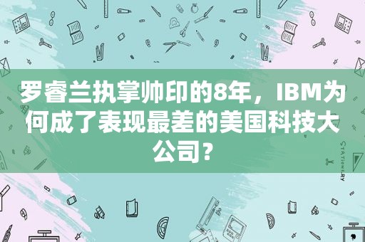 罗睿兰执掌帅印的8年，IBM为何成了表现最差的美国科技大公司？