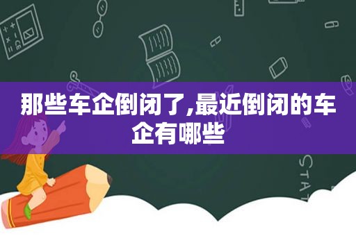 那些车企倒闭了,最近倒闭的车企有哪些