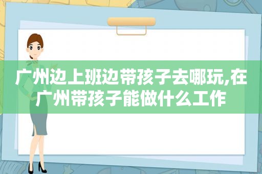 广州边上班边带孩子去哪玩,在广州带孩子能做什么工作