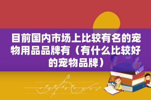 目前国内市场上比较有名的宠物用品品牌有（有什么比较好的宠物品牌）