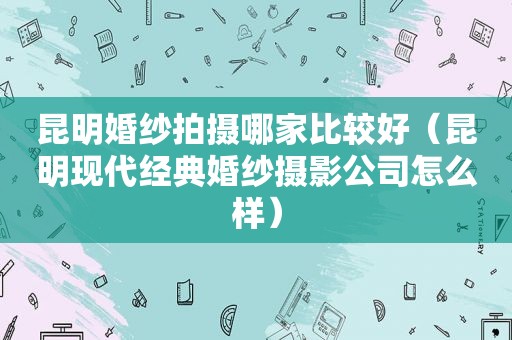 昆明婚纱拍摄哪家比较好（昆明现代经典婚纱摄影公司怎么样）