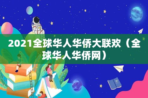 2021全球华人华侨大联欢（全球华人华侨网）