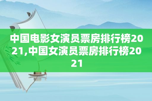 中国电影女演员票房排行榜2021,中国女演员票房排行榜2021