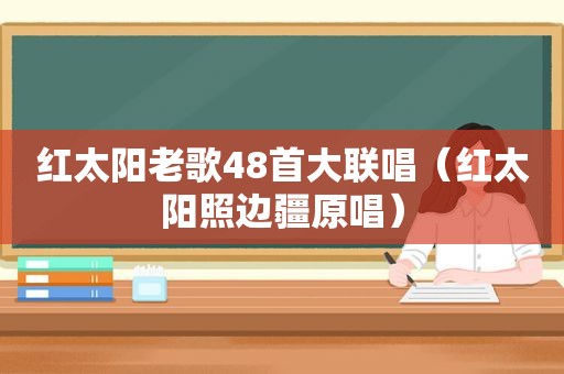 红太阳老歌48首大联唱（红太阳照边疆原唱）