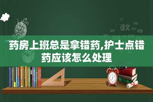 药房上班总是拿错药,护士点错药应该怎么处理