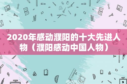 2020年感动濮阳的十大先进人物（濮阳感动中国人物）