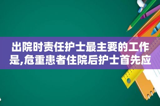 出院时责任护士最主要的工作是,危重患者住院后护士首先应