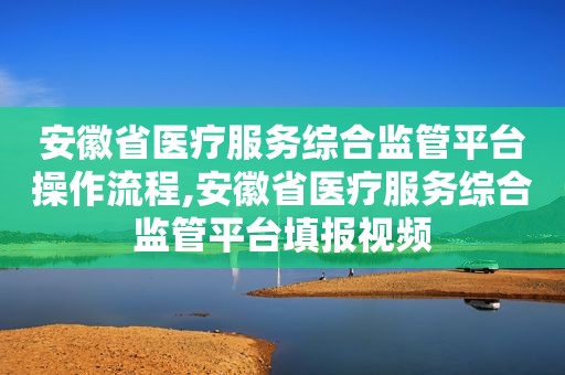 安徽省医疗服务综合监管平台操作流程,安徽省医疗服务综合监管平台填报视频