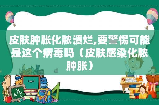 皮肤肿胀化脓溃烂,要警惕可能是这个病毒吗（皮肤感染化脓肿胀）