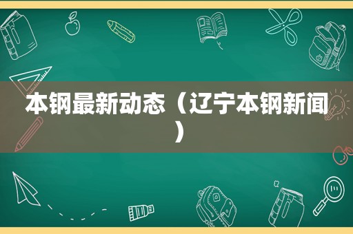 本钢最新动态（辽宁本钢新闻）