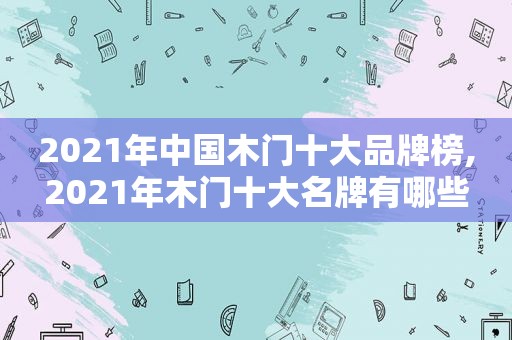 2021年中国木门十大品牌榜,2021年木门十大名牌有哪些