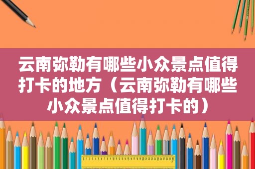 云南弥勒有哪些小众景点值得打卡的地方（云南弥勒有哪些小众景点值得打卡的）